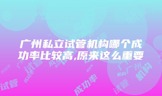 广州私立试管机构哪个成功率比较高,原来这么重要