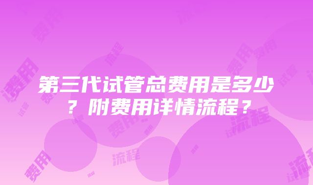 第三代试管总费用是多少？附费用详情流程？