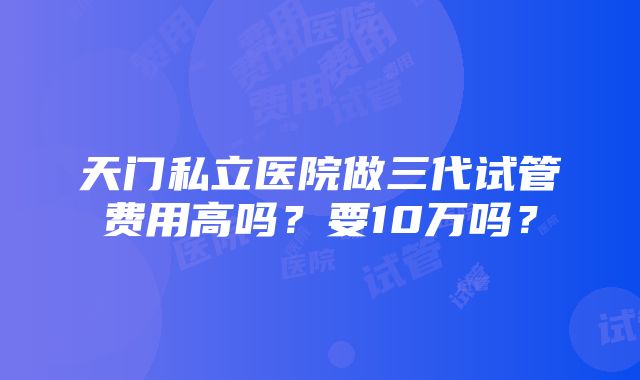 天门私立医院做三代试管费用高吗？要10万吗？