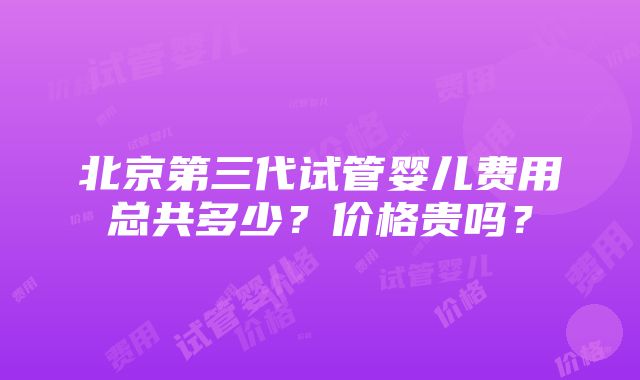 北京第三代试管婴儿费用总共多少？价格贵吗？