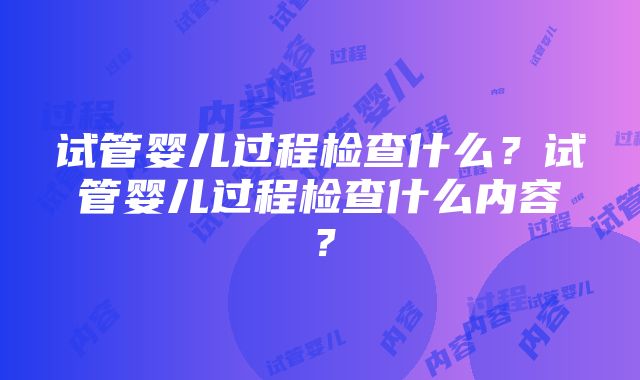 试管婴儿过程检查什么？试管婴儿过程检查什么内容？