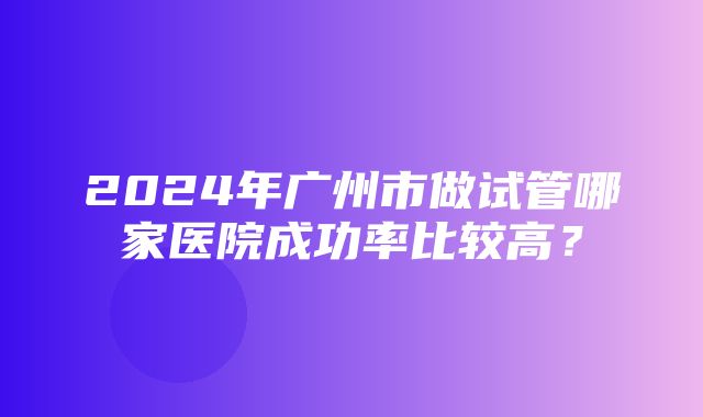 2024年广州市做试管哪家医院成功率比较高？