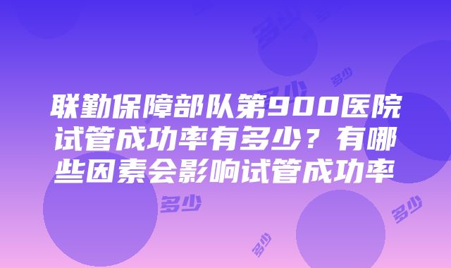 联勤保障部队第900医院试管成功率有多少？有哪些因素会影响试管成功率