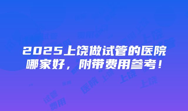 2025上饶做试管的医院哪家好，附带费用参考！