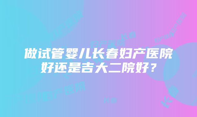 做试管婴儿长春妇产医院好还是吉大二院好？