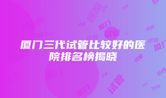 厦门三代试管比较好的医院排名榜揭晓