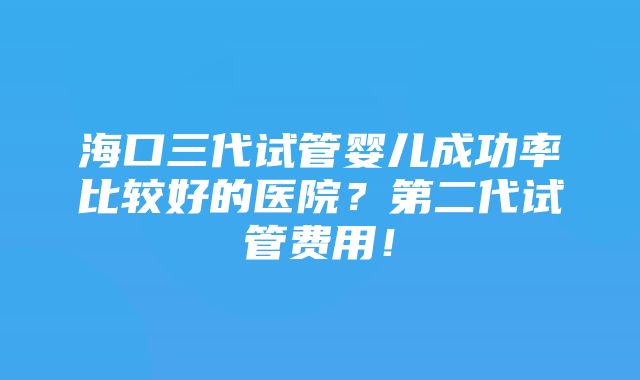 海口三代试管婴儿成功率比较好的医院？第二代试管费用！