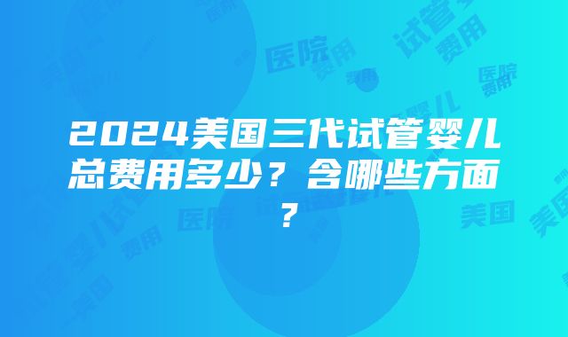 2024美国三代试管婴儿总费用多少？含哪些方面？