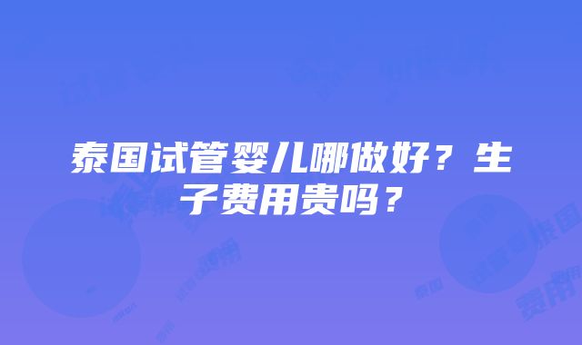 泰国试管婴儿哪做好？生子费用贵吗？