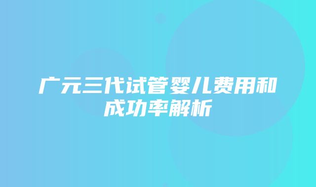 广元三代试管婴儿费用和成功率解析