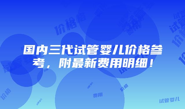 国内三代试管婴儿价格参考，附最新费用明细！