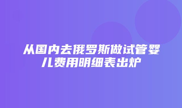 从国内去俄罗斯做试管婴儿费用明细表出炉