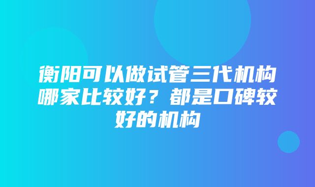 衡阳可以做试管三代机构哪家比较好？都是口碑较好的机构