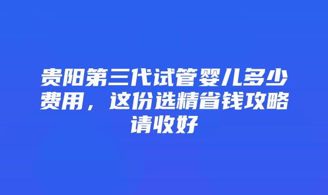 贵阳第三代试管婴儿多少费用，这份选精省钱攻略请收好