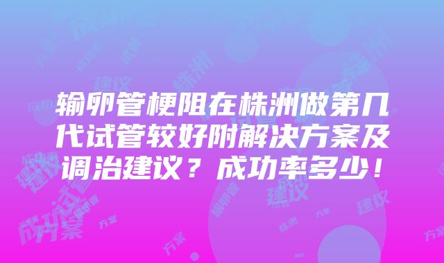 输卵管梗阻在株洲做第几代试管较好附解决方案及调治建议？成功率多少！