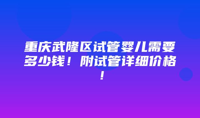 重庆武隆区试管婴儿需要多少钱！附试管详细价格！