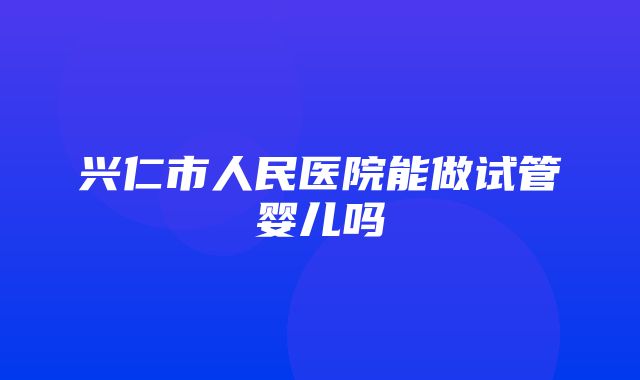 兴仁市人民医院能做试管婴儿吗