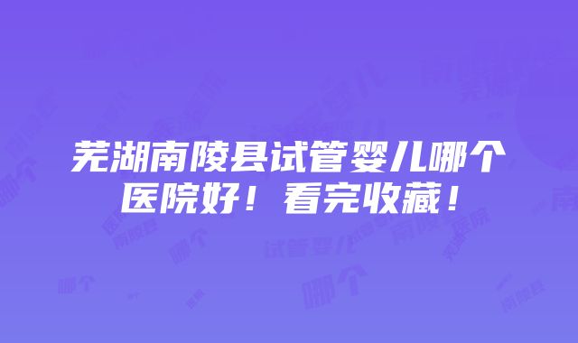 芜湖南陵县试管婴儿哪个医院好！看完收藏！