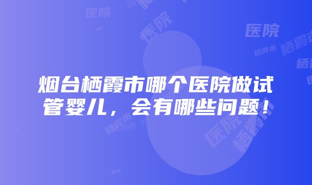 烟台栖霞市哪个医院做试管婴儿，会有哪些问题！