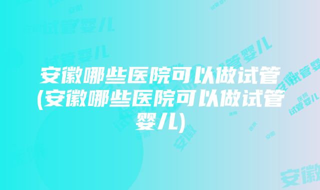 安徽哪些医院可以做试管(安徽哪些医院可以做试管婴儿)