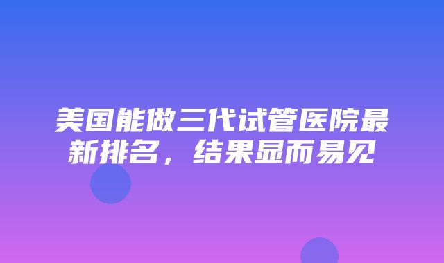 美国能做三代试管医院最新排名，结果显而易见