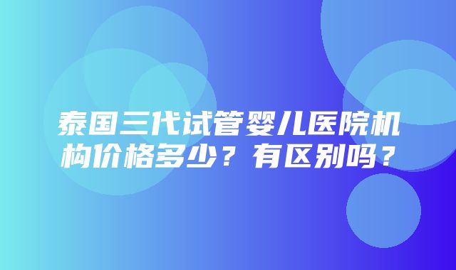 泰国三代试管婴儿医院机构价格多少？有区别吗？