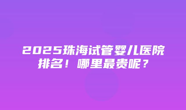 2025珠海试管婴儿医院排名！哪里最贵呢？