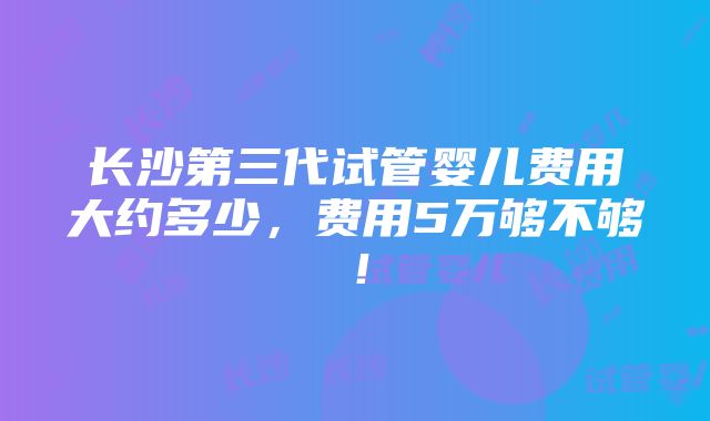 长沙第三代试管婴儿费用大约多少，费用5万够不够！