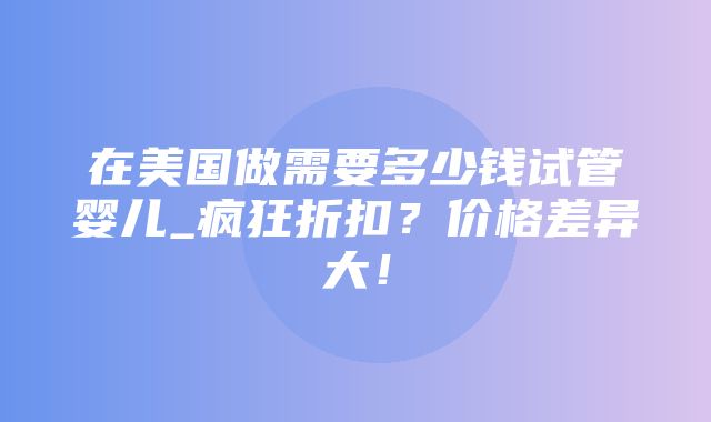 在美国做需要多少钱试管婴儿_疯狂折扣？价格差异大！