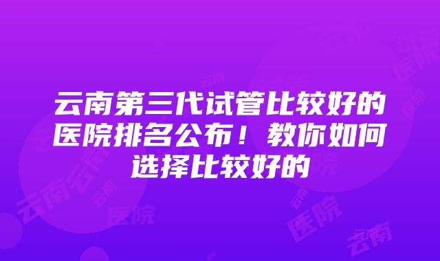 云南第三代试管比较好的医院排名公布！教你如何选择比较好的