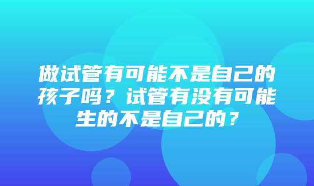 做试管有可能不是自己的孩子吗？试管有没有可能生的不是自己的？