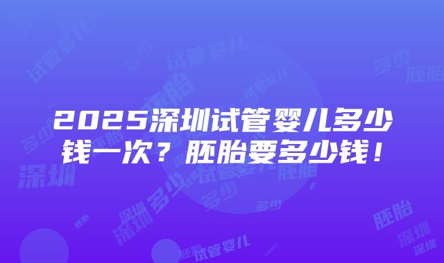 2025深圳试管婴儿多少钱一次？胚胎要多少钱！