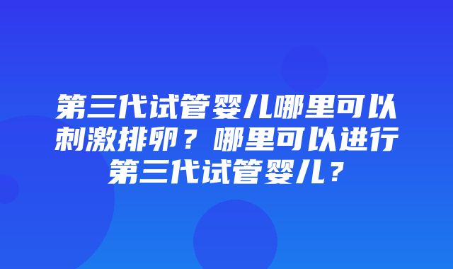 第三代试管婴儿哪里可以刺激排卵？哪里可以进行第三代试管婴儿？