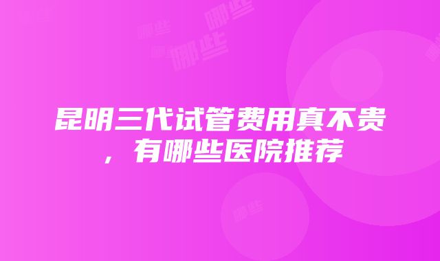 昆明三代试管费用真不贵，有哪些医院推荐