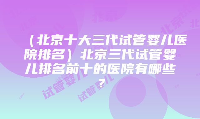 （北京十大三代试管婴儿医院排名）北京三代试管婴儿排名前十的医院有哪些？