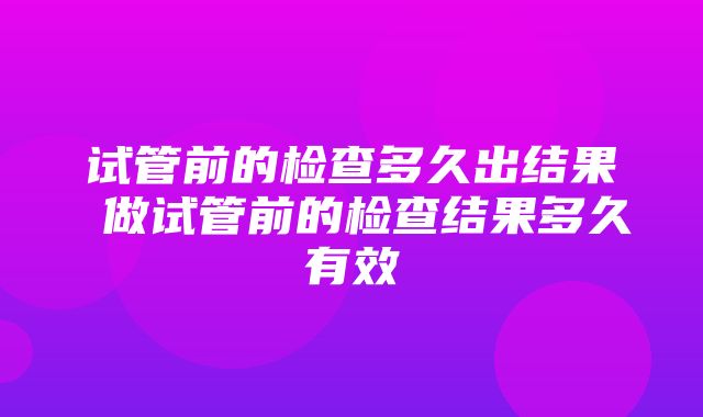 试管前的检查多久出结果 做试管前的检查结果多久有效