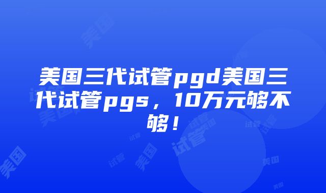 美国三代试管pgd美国三代试管pgs，10万元够不够！