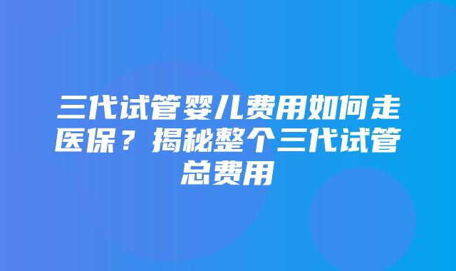 三代试管婴儿费用如何走医保？揭秘整个三代试管总费用