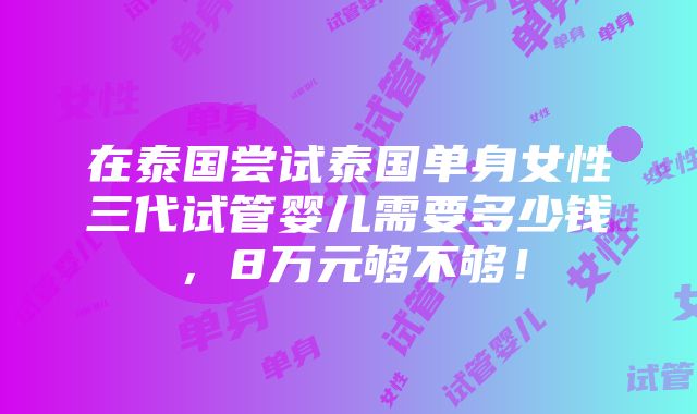 在泰国尝试泰国单身女性三代试管婴儿需要多少钱，8万元够不够！