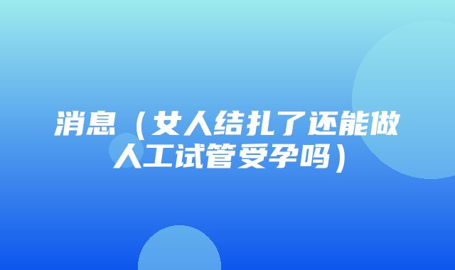 消息（女人结扎了还能做人工试管受孕吗）