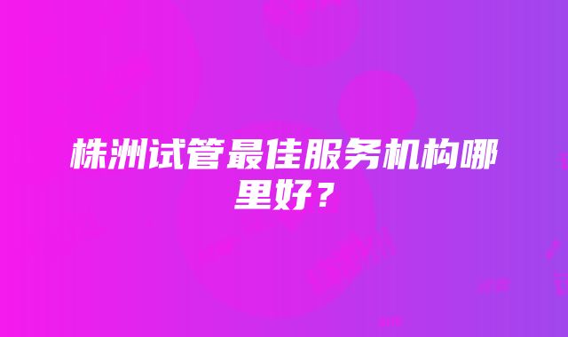 株洲试管最佳服务机构哪里好？