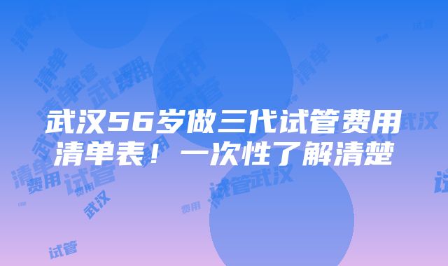 武汉56岁做三代试管费用清单表！一次性了解清楚