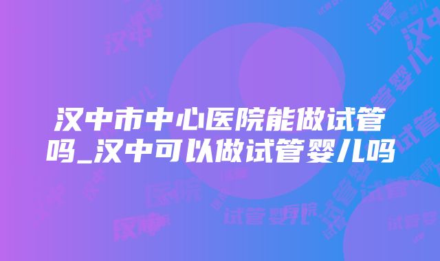 汉中市中心医院能做试管吗_汉中可以做试管婴儿吗