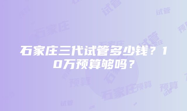 石家庄三代试管多少钱？10万预算够吗？