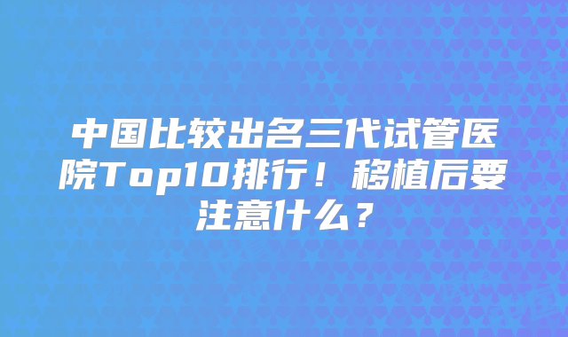 中国比较出名三代试管医院Top10排行！移植后要注意什么？