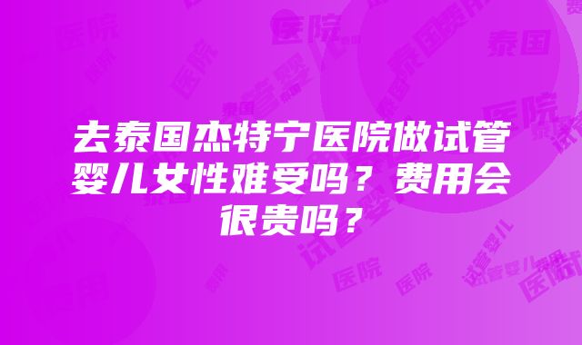 去泰国杰特宁医院做试管婴儿女性难受吗？费用会很贵吗？