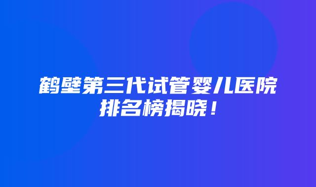 鹤壁第三代试管婴儿医院排名榜揭晓！