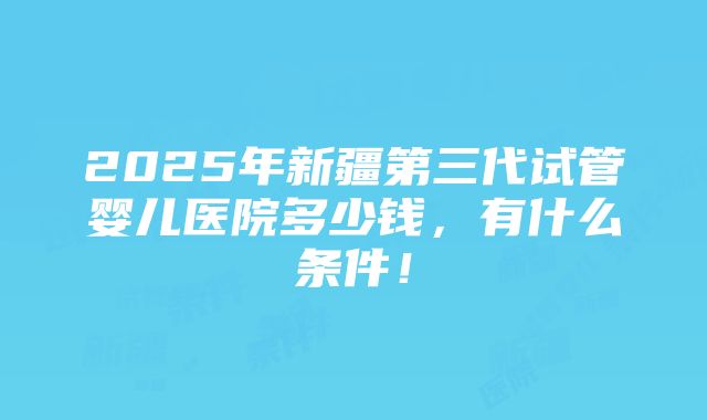 2025年新疆第三代试管婴儿医院多少钱，有什么条件！