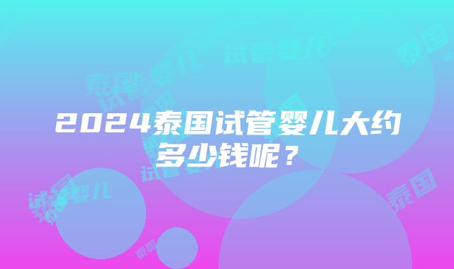 2024泰国试管婴儿大约多少钱呢？