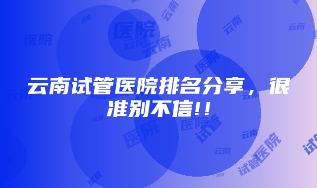 云南试管医院排名分享，很准别不信!！